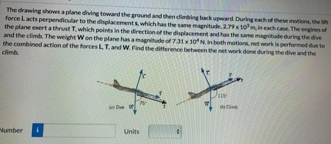 The drawing shows a plane diving toward the ground and then climbing back upward. During each of these motions, the lift
force L acts perpendicular to the displacement s, which has the same magnitude, 2.79 x 10 m, in each case. The engines of
the plane exert a thrust T, which points in the direction of the displacement and has the same magnitude during the dive
and the climb. The weight W on the plane has a magnitude of 7.31 x 10 N. In both motions, net work is performed due to
the combined action of the forces L, T, and W. Find the difference between the net work done during the dive and the
climb.
115
75
la) Dive W
0) Climb
Number
Units
