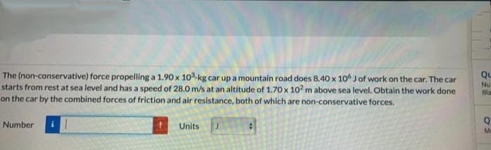 The (non-conservative) force propelling a 1.90 x 10-kg car up a mountain road does 8.40 x 1o Jof work on the car. The car
starts from rest at sea level and has a speed of 28.0 m/s at an altitude of 1.70 x 10? m above sea level. Obtain the work done
on the car by the combined forces of friction and air resistance, both of which are non-conservative forces.
Qu
Nu
Bla
Number
Units
Ma
