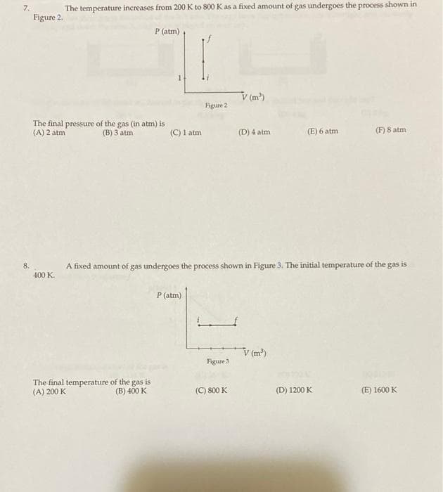 7.
The temperature increases from 200 K to 800 K as a fixed amount of gas undergoes the process shown in
Figure 2.
P (atm)
V (m)
Figure 2
The final pressure of the gas (in atm) is
(A) 2 atm
(B) 3 atm
(C) 1 atm
(D) 4 atm
(E) 6 atm
(F) 8 atm
8.
A fixed amount of gas undergoes the process shown in Figure 3. The initial temperature of the gas is
400 K.
P (atm)
V (m')
Figure 3
The final temperature of the gas is
(A) 200 K
(B) 400 K
(C) 800 K
(D) 1200 K
(E) 1600 K
