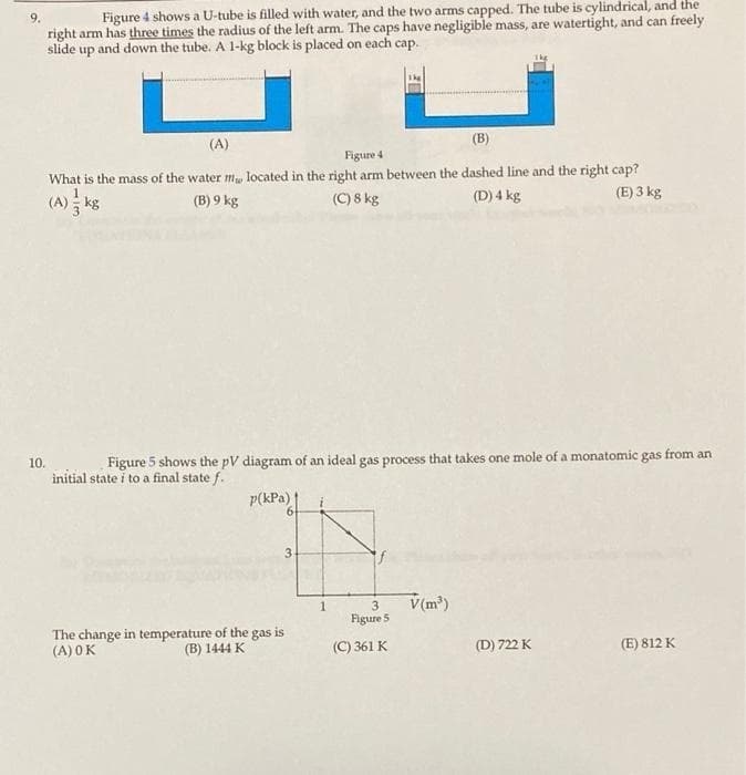 Figure 4 shows a U-tube is filled with water, and the two arms capped. The tube is cylindrical, and the
right arm has three times the radius of the left arm. The caps have negligible mass, are watertight, and can freely
slide up and down the tube. A 1-kg block is placed on each cap.
(A)
(B)
Figure 4
What is the mass of the water m, located in the right arm between the dashed line and the right cap?
(C) 8 kg
(A) kg
(B) 9 kg
(D) 4 kg
(E) 3 kg
10.
Figure 5 shows the pV diagram of an ideal gas process that takes one mole of a monatomic gas from an
initial state i to a final state f.
p(kPa)
3.
V(m)
1
3
Figure 5
The change in temperature of the gas is
(A) OK
(B) 1444 K
(C) 361 K
(D) 722 K
(E) 812 K
