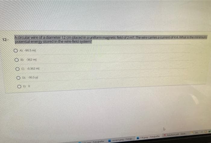 A circular wire of a diameter 12 cm placed ina uniform magnetic field of 2 mT. The wire carries a current of 4A What is the minimum
potential energy stored in the wire-field system?
12-
ON 90.5 m
O )362 m
O D 205 u
Fotograftar
realpeg-Feteg
