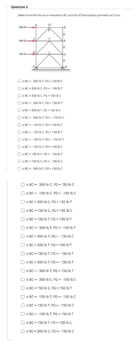 Question 2
Determine the forces in members BC and FG of the loaded symmetrical truss.
D
12
300 lb
6
200 lb
OF
6
100 lb
B
G
6
O O BC -- 300 lb T. FG - 15o lb C
O O BC = 300 lb C. FG = - 150 Ib T
O O BC - 300 Ib C. FG - 150 lb C
O O BC -- 300 Ib C. FG - 150 lb T
O O BC = 300 Ib T, FG = 150 lb C
O O BC = - 300 Ib T. FG = - 150 lb c
O O BC -- 150 Ib T, FG - 150 lb C
O O BC -- 150 Ib C. FG = 150 lb T
O O BC = - 150 Ib T, FG -- 150 Ib T
O O BC -- 150 Ib C. FG - 150 Ib C
O O BC - 150 Ib C, FG -- 150 Ib T
O O BC = 150 lb C, FG = - 150 Ib C
O O BC -- 300 Ib C. FG - 150 Ib C
O O BC = - 300 Ib C. FG = 150 lb c
O O BC -- 150 lb C, FG = - 150 lb C
Dо вс- з00 b с, FG - 150 lb T
O O BC - 150 Ib C. FG - 150 Ibc
O O BC - 150 Ilb T, FG = 150 lb T
O O BC = - 300o Ib T, FG = - 150 Ib T
O O BC = 300 lb T, FG = - 150 lb C
O O BC = 300 Ib T, FG = 150 lb T
O O BC = 150 lb T, FG = - 150 lb T
O O BC = 300 Ib T, FG = - 150 lb T
O O BC = - 300 lb T, FG = 150 lb T
O O BC = - 300 Ib C. FG = - 150 Ib C
O O BC - 150 lb C, FG - 150 Ib T
O O BC -- 150 Ib T, FG -- 150 Ibc
O O BC - 150 lb T, FG -- 150 Ib C
O O BC = - 150 lb T, FG = 150 Ilb T
O O BC = 150 Ib T, FG = 150 lb C
O O BC = 300 Ib C, FG = - 150 lb C
