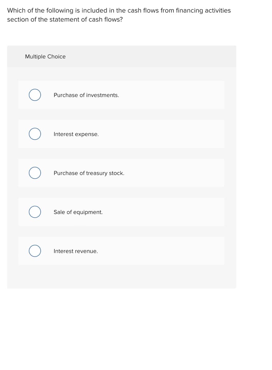 Which of the following is included in the cash flows from financing activities
section of the statement of cash flows?
Multiple Choice
Purchase of investments.
Interest expense.
Purchase of treasury stock.
Sale of equipment.
Interest revenue.