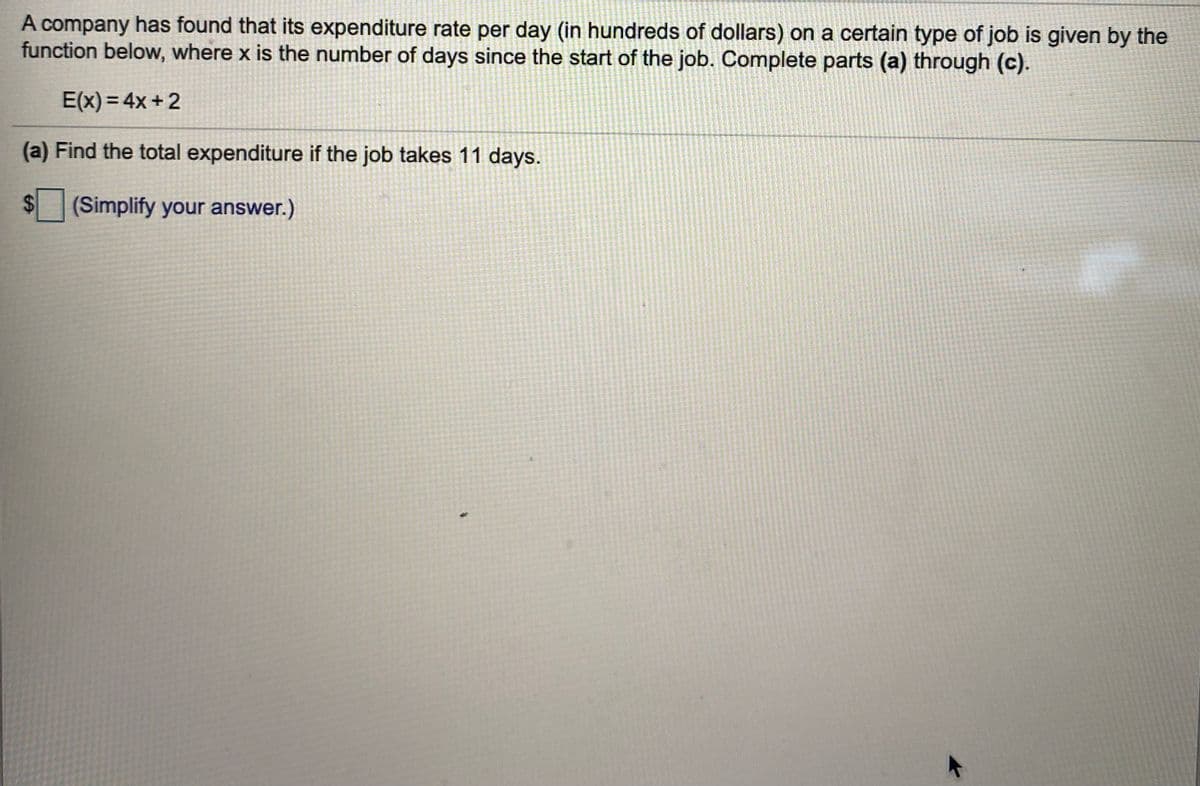 A company has found that its expenditure rate per day (in hundreds of dollars) on a certain type of job is given by the
function below, where x is the number of days since the start of the job. Complete parts (a) through (c).
A
E(x) = 4x + 2
(a) Find the total expenditure if the job takes 11 days.
(Simplify your answer.)
