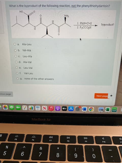 What is the byproduct of the following reaction, not the phenylthiohydantoin?
но.
NH,
1. PhN=C=S
2. F3CCO,H
byproduct?
O a. Ala-Leu
O b. Val-Ala
O c. Leu-Ala
Od. Ala-Val
O e. Leu-Val
O1. Val-Leu
Og none of the other answers
ious page
Next page
atv A
OPEN
PLES
