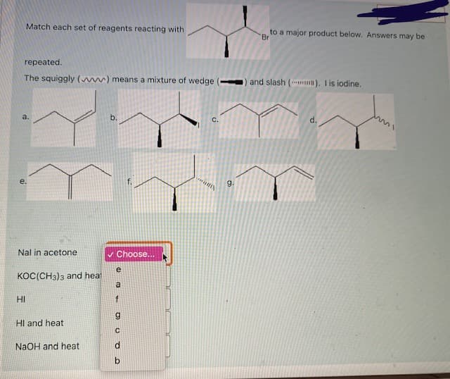 Match each set of reagents reacting with
to a major product below. Answers may be
Br
repeated.
The squiggly ( ) means a mixture of wedge ( ) and slash ( ). I is iodine.
a.
b.
C.
d.
e.
g.
Nal in acetone
v Choose...
KOC(CH3)3 and heat
a
HI
HI and heat
NaOH and heat
