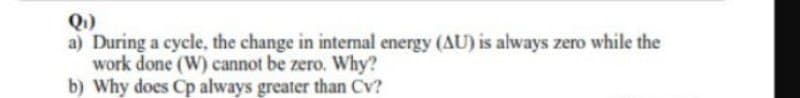 Q)
a) During a cycle, the change in intermal energy (AU) is always zero while the
work done (W) cannot be zero. Why?
b) Why does Cp always greater than Cv?
