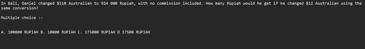 In Bali, Daniel changed $110 Australian to 924 000 Rupiah, with no commission included. How many Rupiah would he get if he changed $12 Australian using the
same conversion?
Multiple choice :-
A. 100800 RUPIAH B. 10800 RUPIAH C. 175000 RUPIAH D 17500 RUPIAH