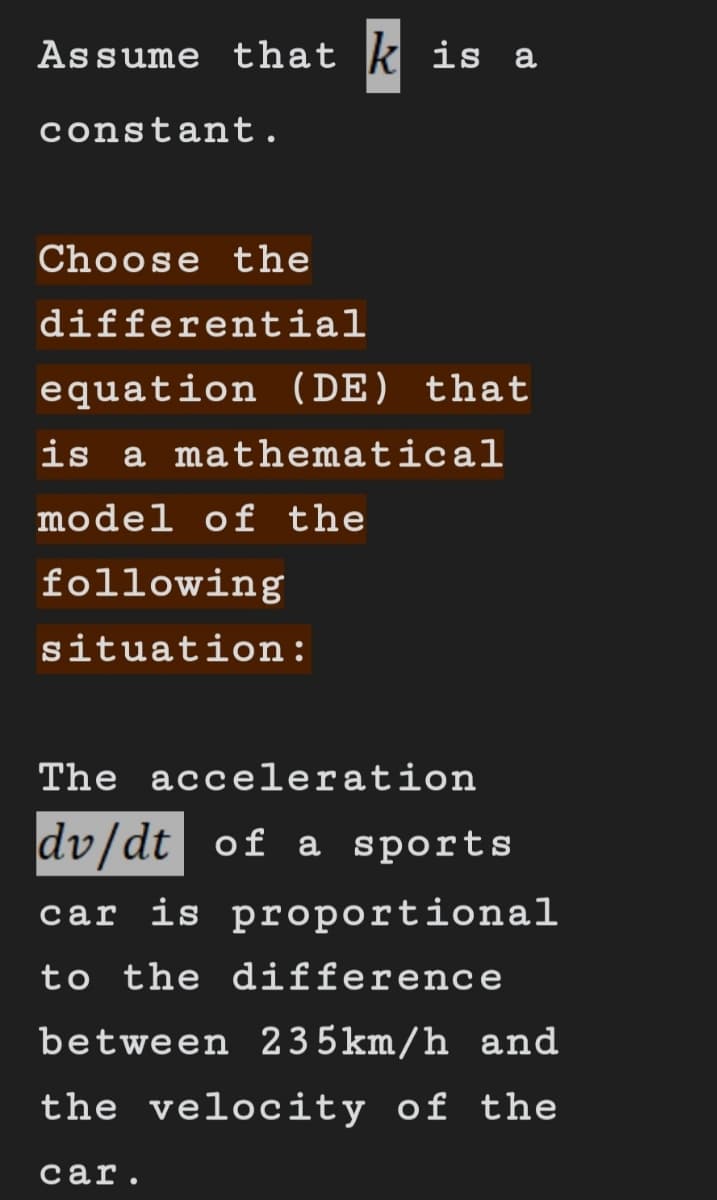 Assume that is a
constant.
Choose the
differential
equation (DE) that
is a mathematical
model of the
following
situation:
The acceleration
dv/dt of a sports
car is proportional
to the difference
between 235km/h and
the velocity of the
car.