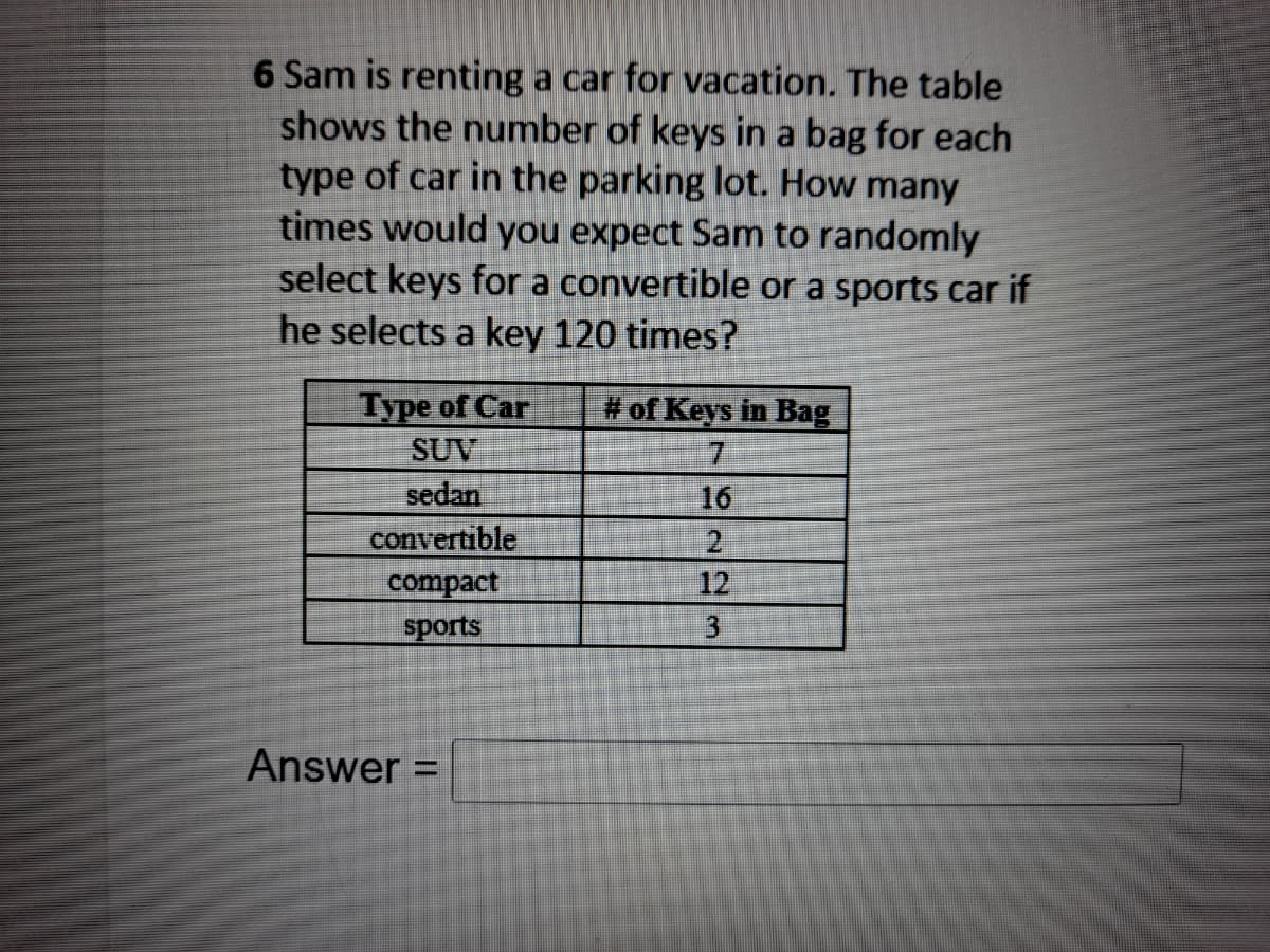 6 Sam is renting a car for vacation. The table
shows the number of keys in a bag for each
type of car in the parking lot. How many
times would you expect Sam to randomly
select keys for a convertible or a sports car if
he selects a key 120 times?
Type of Car
SUV
sedan
convertible
# of Keys in Bag
7.
16
compact
sports
12
3
Answer =
