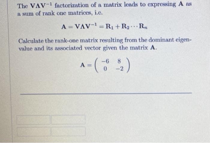 The VAV-1 factorization of a matrix leads to expressing A as
a sum of rank one matrices, i.e.
A = VAV-=R1+R2R.
%3D
%3D
...
Calculate the rank-one matrix resulting from the dominant eigen-
value and its associated vector given the matrix A.
A = (
-6
8
%3D
-2
