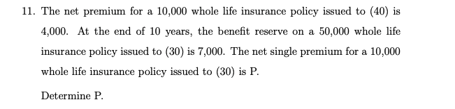 11. The net premium for a 10,000 whole life insurance policy issued to (40) is
4,000. At the end of 10 years, the benefit reserve on a 50,000 whole life
insurance policy issued to (30) is 7,000. The net single premium for a 10,000
whole life insurance policy issued to (30) is P.
Determine P.
