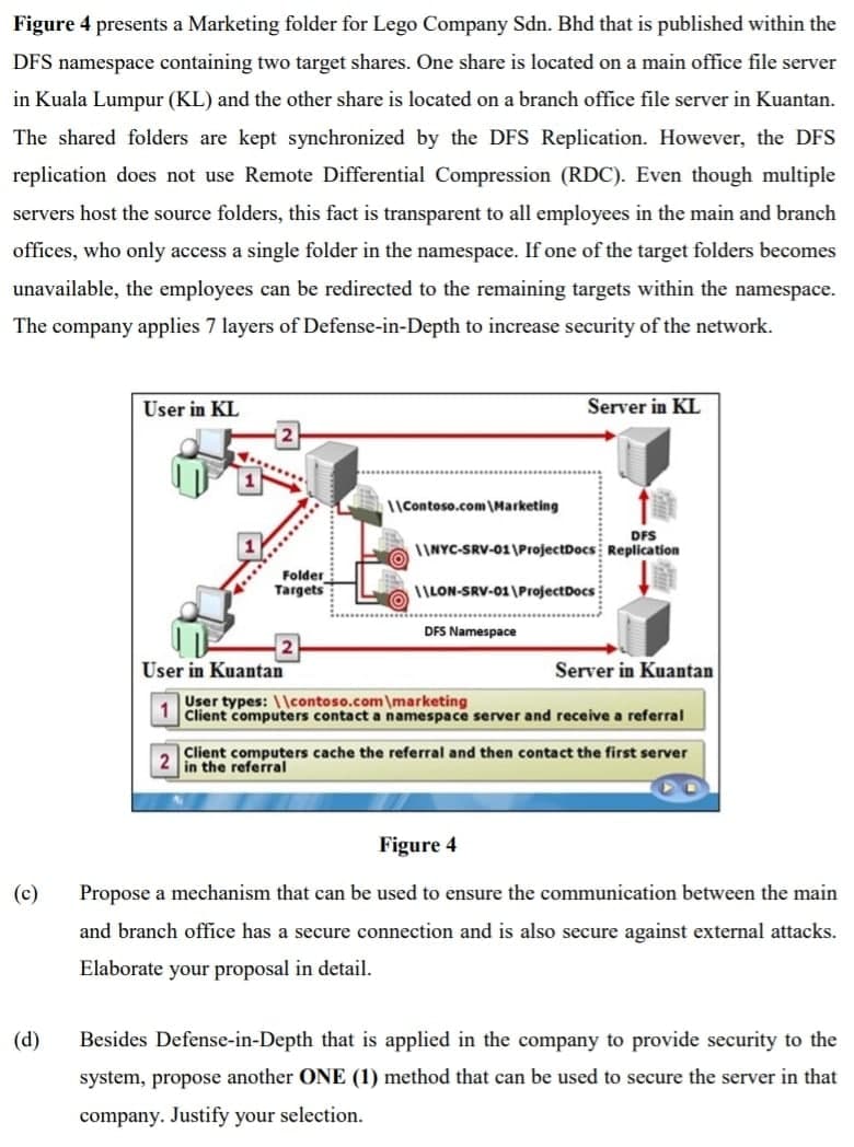 Figure 4 presents a Marketing folder for Lego Company Sdn. Bhd that is published within the
DFS namespace containing two target shares. One share is located on a main office file server
in Kuala Lumpur (KL) and the other share is located on a branch office file server in Kuantan.
The shared folders are kept synchronized by the DFS Replication. However, the DFS
replication does not use Remote Differential Compression (RDC). Even though multiple
servers host the source folders, this fact is transparent to all employees in the main and branch
offices, who only access a single folder in the namespace. If one of the target folders becomes
unavailable, the employees can be redirected to the remaining targets within the namespace.
The company applies 7 layers of Defense-in-Depth to increase security of the network.
User in KL
Server in KL
1|Contoso.com \Marketing
DFS
INYC-SRV-01 \ProjectDocs Replication
Folder
Targets
1ILON-SRV-01\ProjectDocs
DFS Namespace
User in Kuantan
Server in Kuantan
User types: \\contoso.com\marketing
Client computers contact a namespace server and receive a referral
Client computers cache the referral and then contact the first server
2 in the referral
Figure 4
(c)
Propose a mechanism that can be used to ensure the communication between the main
and branch office has a secure connection and
also secure against external attacks.
Elaborate your proposal in detail.
(d)
Besides Defense-in-Depth that is applied in the company to provide security to the
system, propose another ONE (1) method that can be used to secure the server in that
company. Justify your selection.
