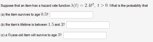 Suppose that an item has a hazard rate function X(t) = 2.4t², t> 0. What is the probability that
(a) the item survives to age 0.5?
(b) the item's lifetime is between 1.5 and 3?
(c) a (-year-old item will survive to age 3?