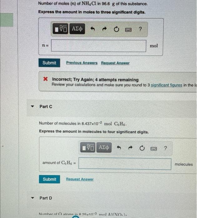 Y
Y
Number of moles (n) of NH4Cl in 96.6 g of this substance.
Express the amount In moles to three significant digits.
IVE ΑΣΦ
n=
Submit Previous Answers Request Answer
Part C
X Incorrect; Try Again; 4 attempts remaining
Review your calculations and make sure you round to 3 significant figures in the la
Number of molecules in 8.437x10-2 mol CsH6.
Express the amount in molecules to four significant digits.
amount of C6H6 =
Submit
Part D
15. ΑΣΦ
?
Request Answer
Number of O atoms in R 25x10-3 mol A1(NO.).
mol
FOR
?
molecules