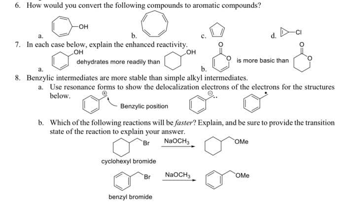 6. How would you convert the following compounds to aromatic compounds?
-OH
a.
b.
7. In each case below, explain the enhanced reactivity.
OH
cyclohexyl bromide
OH
dehydrates more readily than
a.
b.
8. Benzylic intermediates are more stable than simple alkyl intermediates.
a. Use resonance forms to show the delocalization electrons of the electrons for the structures
below.
Br
Benzylic position
b. Which of the following reactions will be faster? Explain, and be sure to provide the transition
state of the reaction to explain your answer.
Br
NaOCH3
benzyl bromide
is more basic than
NaOCH3
d.
OMe
OMe