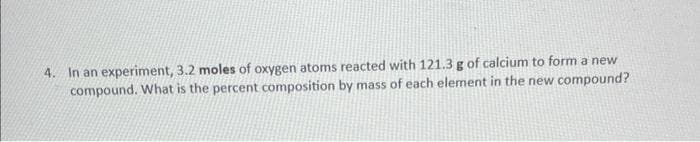 4. In an experiment, 3.2 moles of oxygen atoms reacted with 121.3 g of calcium to form a new
compound. What is the percent composition by mass of each element in the new compound?