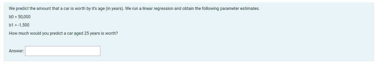 We
predict the amount that a car is worth by it's age (in years). We run a linear regression and obtain the following parameter estimates.
b0 = 50,000
b1 = -1,500
How much would you predict a car aged 25 years is worth?
Answer: