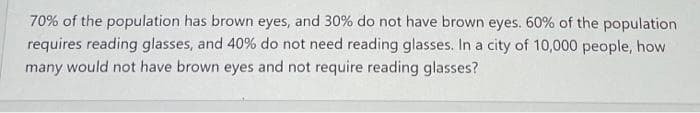 70% of the population has brown eyes, and 30% do not have brown eyes. 60% of the population
requires reading glasses, and 40% do not need reading glasses. In a city of 10,000 people, how
many would not have brown eyes and not require reading glasses?