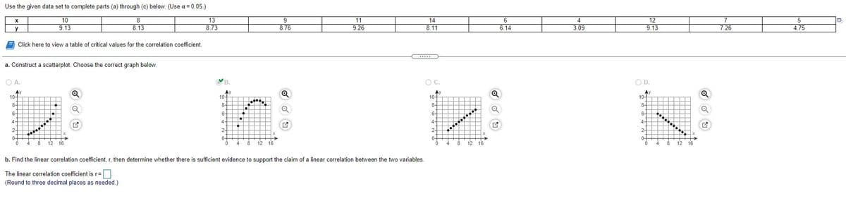 Use the given data set to complete parts (a) through (c) below. (Use a = 0.05.)
10
8.
13
9
11
14
4
12
7
y
9.13
8.13
8.73
8.76
9.26
8.11
6.14
3.09
9.13
7.26
4.75
Click here to view a table of critical values for the correlation coefficient.
.....
a. Construct a scatterplot. Choose the correct graph below.
OA.
В.
C.
O D.
Ay
10-
AY
10-
Ay
10-
10-
8-
8-
8-
8-
6-
6-
6-
6-
4-
4-
4-
4-
2-
2-
2-
2-
0+
4
0+
4
0-
0-
12 16
16
8
12 16
4
8.
12 16
12
b. Find the linear correlation coefficient, r, then determine whether there is sufficient evidence to support the claim of a linear correlation between the two variables.
The linear correlation coefficient is r=
(Round to three decimal places as needed.)
