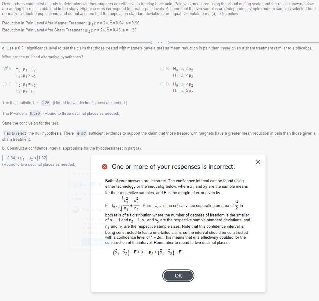 Researchers conducted a study to determine whether magnets are effective in treating back pain. Pain was measured using the visual analog scale, and the results shown below
are among the results obtained in the study. Higher scores correspond to greater pain levels. Assume that the two samples are independent simple random samples selected from
normally distributed populations, and do not assume that the population standard deviations are equal. Complete parts (a) to (c) below.
Reduction in Pain Level After Magnet Treatment (4,):n=24, x= 0.54, s= 0.96
Reduction in Pain Level After Sham Treatment (u,): n= 24, x=0.45, s= 1.39
a. Use a 0.01 significance level to test the claim that those treated with magnets have a greater mean reduction in pain than those given a sham treatment (similar to a placebo).
What are the null and alternative hypotheses?
YA. Ho: H1 = H2
H1: H1 > H2
OB. Hg: H1 H2
H1: H1 < H2
O D. H9: H1 <H2
O C. Ho: H1 = H2
H: 1 # H2
The test statistic, t, is 0.26. (Round to two decimal places as needed.)
The P-value is 0.398. (Round to three decimal places as needed.)
State the conclusion for the test.
Fail to reject the null hypothesis. There is not sufficient evidence to support the claim that those treated with magnets have a greater mean reduction in pain than those given a
sham treatment.
b. Construct a confidence interval appropriate for the hypothesis test in part (a).
|- 0.84 <41 - 42 <1.02
(Round to two decimal places as needed.)
O One or more of your responses is incorrect.
Both of your answers are incorrect. The confidence interval can be found using
either technology or the inequality below, where x, and x, are the sample means
for their respective samples, and E is the margin of error given by
E= tu/2
Here, t,12 is the critical value separating an area of
n2
기in
both tails of a t distribution where the number of degrees of freedom is the smaller
of n, - 1 and n, - 1, s, and s, are the respective sample standard deviations, and
n, and n, are the respective sample sizes. Note that this confidence interval is
being constructed to test a one-tailed claim, so the interval should be constructed
with a confidence level of 1-2a. This means that a is effectively doubled for the
construction of the interval. Remember to round to two decimal places.
(*1 -x2) -E<H, - H2 < (X-*2) +E
OK
