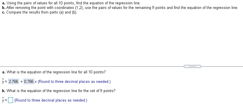 a. Using the pairs of values for all 10 points, find the equation of the regression line.
b. After removing the point with coordinates (1,2), use the pairs of values for the remaining 9 points and find the equation of the regression line.
c. Compare the results from parts (a) and (b).
a. What is the equation of the regression line for all 10 points?
y = 2.766 + 0.766 x (Round to three decimal places as needed.)
b. What is the equation of the regression line for the set of 9 points?
(Round to three decimal places as needed.)
%3D
