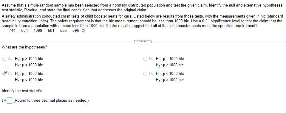 Assume that a simple random sample has been selected from a normally distributed population and test the given claim. Identify the null and alternative hypotheses,
test statistic, P-value, and state the final conclusion that addresses the original claim.
A safety administration conducted crash tests of child booster seats for cars. Listed below are results from those tests, with the measurements given in hic (standard
head injury condition units). The safety requirement is that the hic measurement should be less than 1000 hic. Use a 0.01 significance level to test the claim that the
sample is from a population with a mean less than 1000 hic. Do the results suggest that all of the child booster seats meet the specified requirement?
744 664 1099 581 535 595 -
What are the hypotheses?
O A. Ho: u> 1000 hic
ΟΒ. H : μ= 1000 hic
H1: µ2 1000 hic
H1:µ< 1000 hic
C. Ho: u= 1000 hic
ΟD. H μ< 1000 hic
H1: µ< 1000 hic
H: u2 1000 hic
Identify the test statistic.
t=
(Round to three decimal places as needed.)
