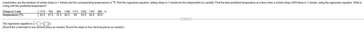 Listed below are the numbers of cricket chirps in 1 minute and the corresponding temperatures in °F. Find the regression equation, letting chirps in 1 minute be the independent (x) variable. Find the best predicted temperature at a time when a cricket chirps 3000 times in 1 minute, using the regression equation. What is
wrong with this predicted temperature?
Chirps in 1 min
Temperature ("F)
860 O
85.8 69.9
1110
765
864 1188
1171 1232 1167
82.9 67.6 70.4 84.5
89
93.9
The regression equation is y =+ (Ox.
(Round the y-intercept to one decimal place as needed. Round the slope to four decimal places as needed.)
