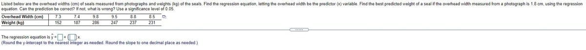 Listed below are the overhead widths (cm) of seals measured from photographs and weights (kg) of the seals. Find the regression equation, letting the overhead width be the predictor (x) variable. Find the best predicted weight of a seal if the overhead width measured from a photograph is 1.8 cm, using the regression
equation. Can the prediction be correct? If not, what is wrong? Use a significance level of 0.05.
Overhead Width (cm)
7.3
7.4
9.8
9.5
8.8
8.5
Weight (kg)
152
187
286
247
237
231
The regression equation is y =+ (x.
(Round the y-intercept to the nearest integer as needed. Round the slope to one decimal place as needed.)
