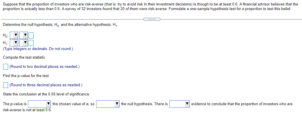 Suppose that the proportion of investors who are risk-averse (that is, try to avoid risk in their investment decisions) is though to be at least 0.6. A financial advisor believes that the
proportion is actually less than 0.6. A survey of 32 investors found that 20 of them were risk-averse. Formulate a one-sample hypothesis test for a proportion to test this belief.
Determine the null hypothesis, H,, and the alternative hypothesis, H,.
Ho
H,:
(Type integers or decimals. Do not round.)
Compute the test statistic.
(Round to two decimal places as needed.)
Find the p-value for the test.
(Round to three decimal places as needed.)
State the conclusion at the 0.05 level of significance.
The p-value is
the chosen value of a, so
V the null hypothesis. There is
evidence to conclude that the proportion of investors who are
risk-averse is not at least 0.6.
