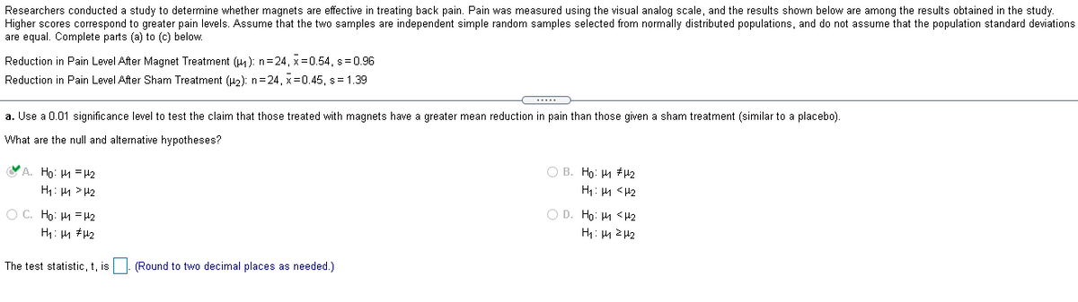 Researchers conducted a study to determine whether magnets are effective in treating back pain. Pain was measured using the visual analog scale, and the results shown below are among the results obtained in the study.
Higher scores correspond to greater pain levels. Assume that the two samples are independent simple random samples selected from normally distributed populations, and do not assume that the population standard deviations
are equal. Complete parts (a) to (c) below.
Reduction in Pain Level After Magnet Treatment (4): n=24 , x=0.54, s= 0.96
Reduction in Pain Level After Sham Treatment (u2): n=24, x=0.45, s= 1.39
....
a. Use a 0.01 significance level to test the claim that those treated with magnets have a greater mean reduction in pain than those given
sham treatment (similar to a placebo).
What are the null and alternative hypotheses?
A. Ho: H = 42
O B. Ho: H #H2
H: 4 > H2
H1: 4 < H2
O C. Ho: H = H2
O D. Ho: 4 <42
H: 4 #H2
The test statistic, t, is|. (Round to two decimal places as needed.)
