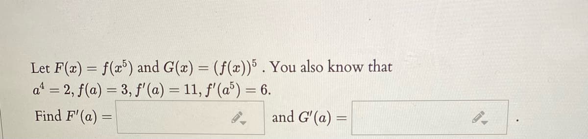 Let F(x) = f(x³) and G(x) = (f(x))5 . You also know that
a* = 2, f(a) = 3, f'(a) = 11, f'(a) = 6.
Find F'(a) =
and G' (a) =
