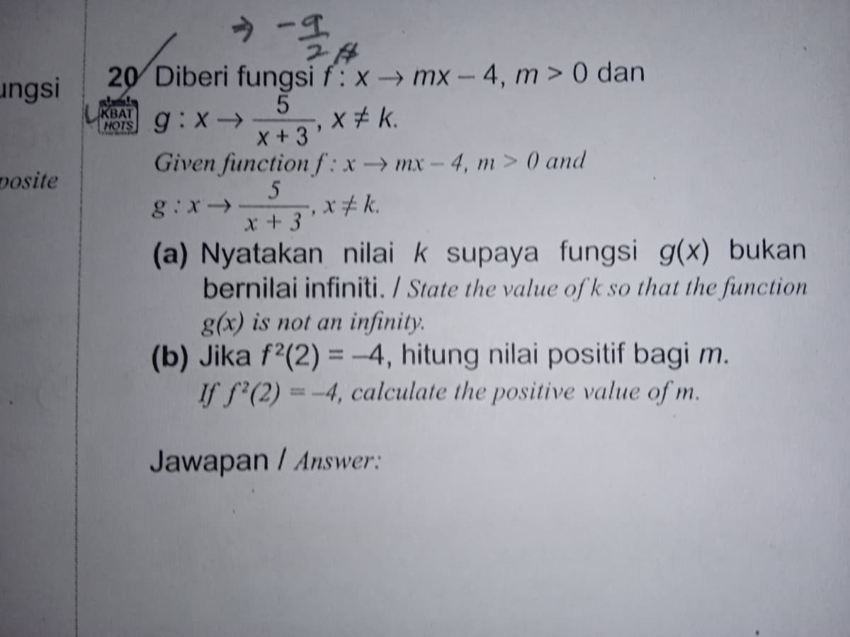 ungsi
20 Diberi fungsi f: x → mx - 4, m> 0 dan
5
MOTS 9:X-→.
KBAT
X+3'
Given function f: x→mx-4, m> 0 and
posite
g:x>
x#k.
x+3
(a) Nyatakan nilai k supaya fungsi g(x) bukan
bernilai infiniti. / State the value of k so that the function
g(x) is not an infinity.
(b) Jika f?(2) = -4, hitung nilai positif bagi m.
If f'(2) = -4, calculate the positive value of m.
Jawapan / Answer:
