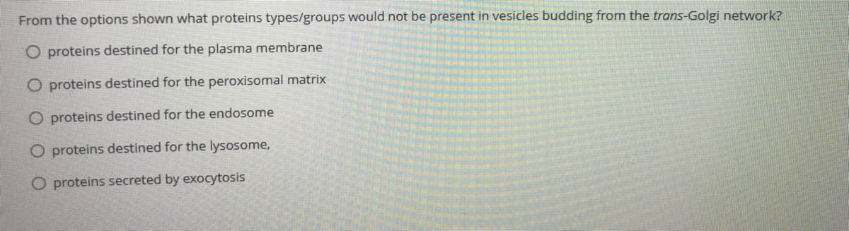 From the options shown what proteins types/groups would not be present in vesicles budding from the trans-Golgi network?
O proteins destined for the plasma membrane
O proteins destined for the peroxisomal matrix
O proteins destined for the endosome
O proteins destined for the lysosome,
O proteins secreted by exocytosis