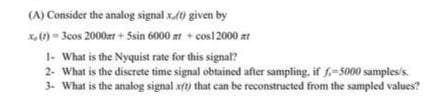 (A) Consider the analog signal x.0 given by
x,)= 3cos 2000zr + Ssin 6000 zt + cos12000 at
1- What is the Nyquist rate for this signal?
2- What is the discrete time signal obtained after sampling, if f.-5000 samples/s.
3- What is the analog signal xft) that can be reconstructed from the sampled values?
