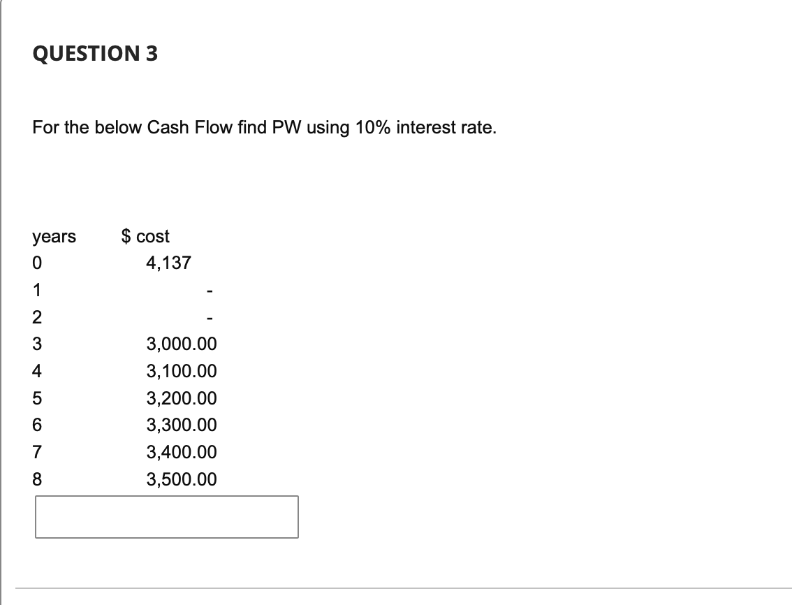 QUESTION 3
For the below Cash Flow find PW using 10% interest rate.
years
O 1 2 3 4 5 6 0
0
7
8
$ cost
4,137
3,000.00
3,100.00
3,200.00
3,300.00
3,400.00
3,500.00