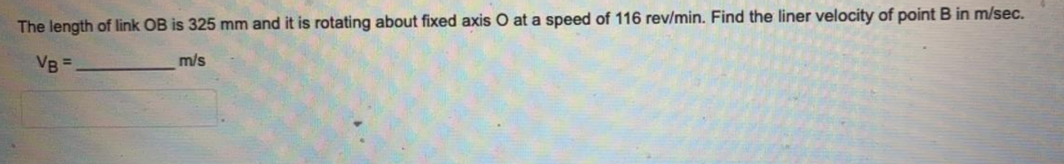 The length of link OB is 325 mm and it is rotating about fixed axis O at a speed of 116 rev/min. Find the liner velocity of point B in m/sec.
VB =
m/s
%3D
