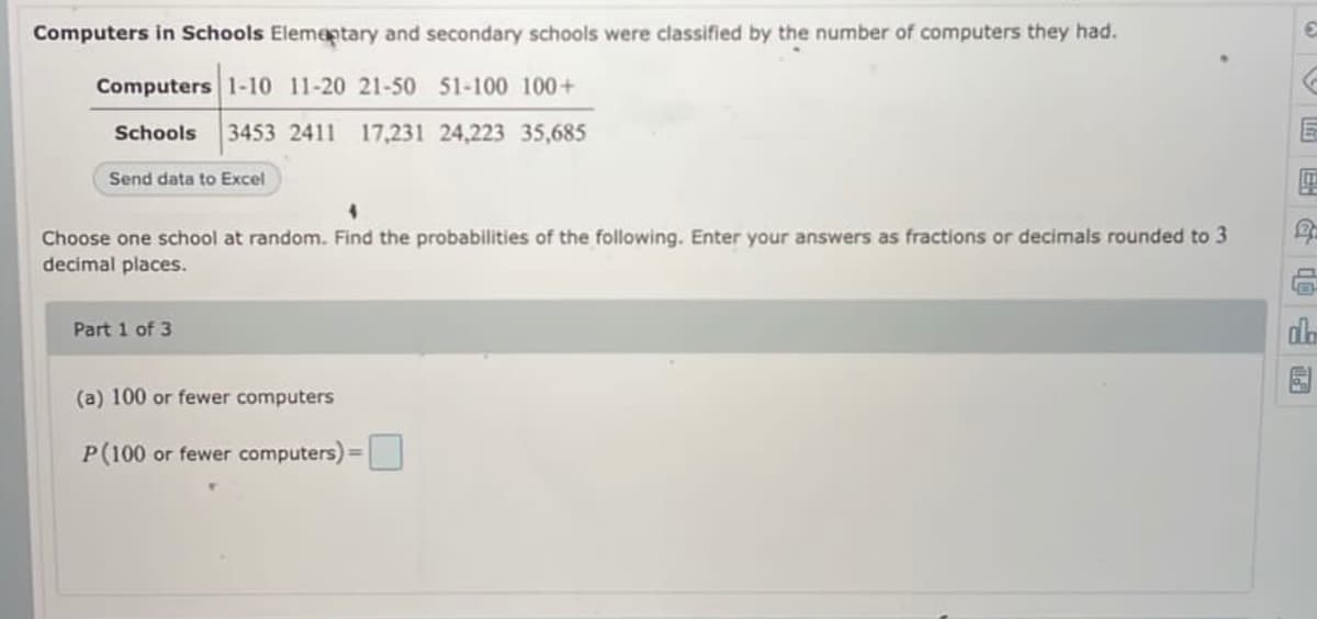 Computers in Schools Elementary and secondary schools were classified by the number of computers they had.
Computers 1-10 11-20 21-50 51-100 100+
Schools 3453 2411 17,231 24,223 35,685
Send data to Excel
4
R
Choose one school at random. Find the probabilities of the following. Enter your answers as fractions or decimals rounded to 3
decimal places.
Part 1 of 3
da
(a) 100 or fewer computers
P (100 or fewer computers) =