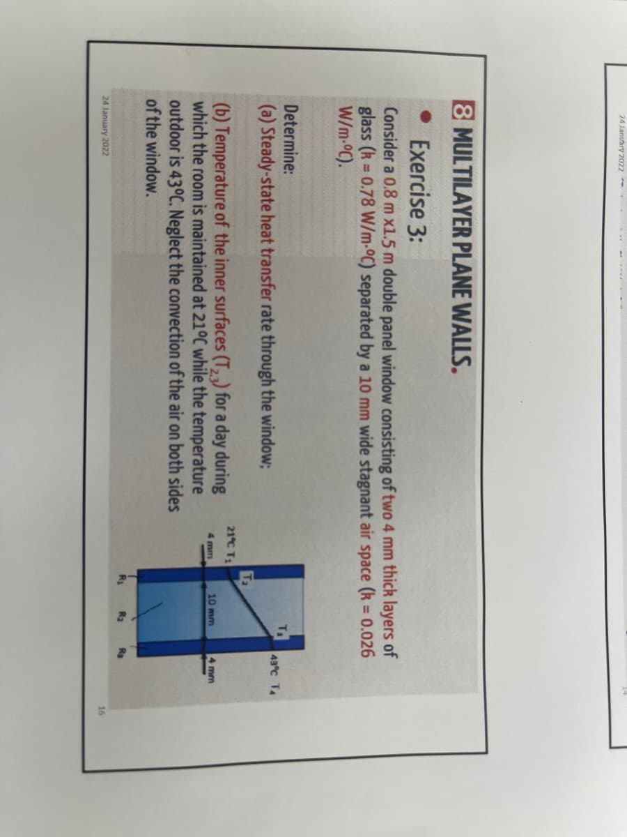 24 January 2022- . .
8 MULTILAYER PLANE WALLS.
Exercise 3:
Consider a 0.8 m x1.5 m double panel window consisting of two 4 mm thick layers of
glass (k = 0.78 W/m-oC) separated by a 10 mm wide stagnant air space (k = 0.026
W/m-oC).
%3D
%3D
Determine:
43°C TA
(a) Steady-state heat transfer rate through the window;
Ta
21°C T
(b) Temperature of the inner surfaces (T, ,) for a day during
which the room is maintained at 210C while the temperature
outdoor is 43°C. Neglect the convection of the air on both sides
of the window.
4 mm
10 mm
4 mm
Rg
R2
Ra
24 January 2022
16
