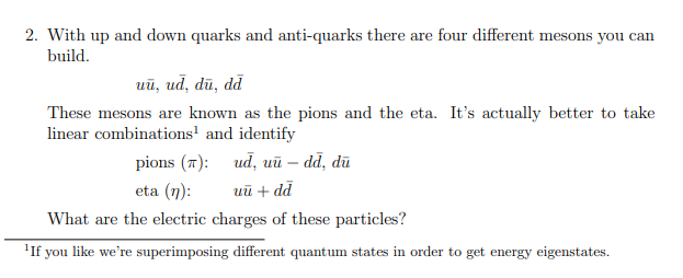 2. With up and down quarks and anti-quarks there are four different mesons you can
build.
uũ, ud, dū, dd
These mesons are known as the pions and the eta. It's actually better to take
linear combinations' and identify
pions (7): ud, uū – dd, dū
eta (n):
ий + dd
What are the electric charges of these particles?
'If you like we're superimposing different quantum states in order to get energy eigenstates.
