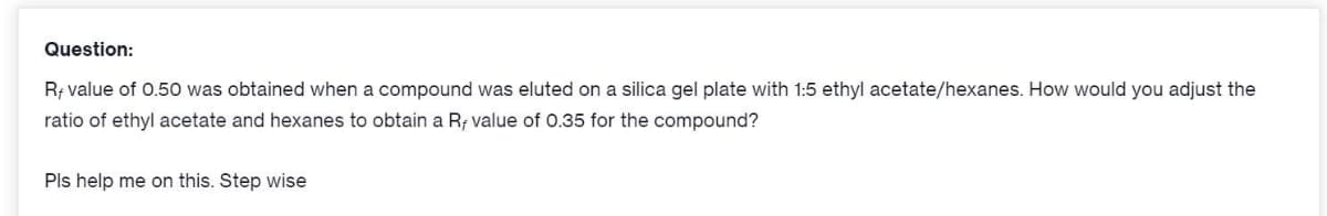 Question:
R; value of 0.50 was obtained when a compound was eluted on a silica gel plate with 1:5 ethyl acetate/hexanes. How would you adjust the
ratio of ethyl acetate and hexanes to obtain a Rf value of 0.35 for the compound?
Pls help me on this. Step wise
