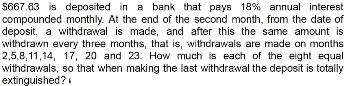 $667.63 is deposited in a bank that pays 18% annual interest
compounded monthly. At the end of the second month, from the date of
deposit, a withdrawal is made, and after this the same amount is
withdrawn every three months, that is, withdrawals are made on months
2,5,8,11,14, 17, 20 and 23. How much is each of the eight equal
withdrawals, so that when making the last withdrawal the deposit is totally
extinguished?
