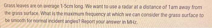 Grass leaves are on average 1-5cm long. We want to use a radar at a distance of 1am away from
the grass surface. What is the maximum frequency at which we can consider the grass surface to
be smooth for normal incident angles? Report your answer in MHz.
