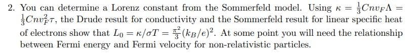 2. You can determine a Lorenz constant from the Sommerfeld model. Using k =CnvFA =
CnuT, the Drude result for conductivity and the Sommerfeld result for linear specific heat
of electrons show that Lo = k/oT = (kB/e). At some point you will need the relationship
between Fermi energy and Fermi velocity for non-relativistic particles.
%3D
