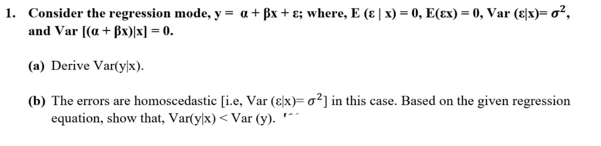 1. Consider the regression mode, y = a + ßx+ɛ; where, E (ɛ | x) = 0, E(ɛx) = 0, Var (ɛ|x)= oʻ,
and Var [(a+ ßx)|x] = 0.
(a) Derive Var(y|x).
(b) The errors are homoscedastic [i.e, Var (ɛ\x)= o²] in this case. Based on the given regression
equation, show that, Var(y|x) < Var (y).
