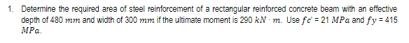 1. Determine the required area of steel reinforcement of a rectangular reinforced concrete beam with an effective
depth of 480 mm and width of 300 mm if the ultimate moment is 290 kNm. Use fc = 21 MPa and fy = 415
MPa.