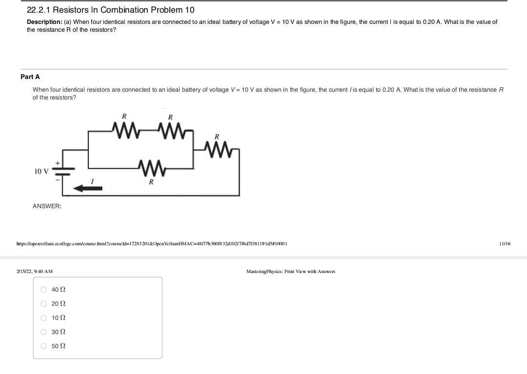 22.2.1 Resistors In Combination Problem 10
Description: (a) When four identical resistors are connected to an ideal battery of voltage V = 10 V as shown in the figure, the current I is equal to 0.20 A. What is the value of
the resistance R of the resistors?
Part A
When four identical resistors are connected to an ideal battery of voltage V= 10 V as shown in the figure, the current /is equal to 0.20 A. What is the value of the resistance R
of the resistors?
10 V
R
ANSWER:
https://openvellum.ccollege com/course html?courseld=17283201&OpenVellumHMAC=48137b3608 32d102176d7/38119145410001
11/16
215/22, 9:40 AM
MasteringPhysics: Print View with Answers
O 40 N
O 20 ?
10 N
O 30 2
O 50 N
