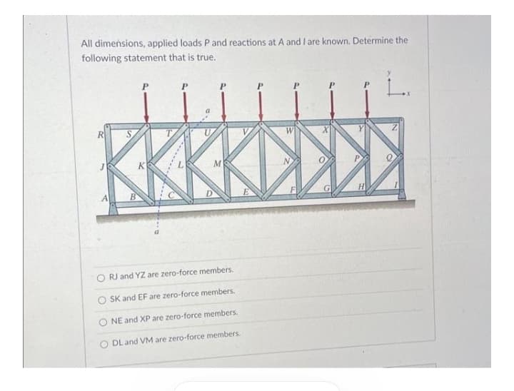 All dimensions, applied loads P and reactions at A and I are known. Determine the
following statement that is true.
KKKKDS
W
M
H
RJ and YZ are zero-force members.
O SK and EF are zero-force members.
NE and XP are zero-force members.
O DL and VM are zero-force members.
