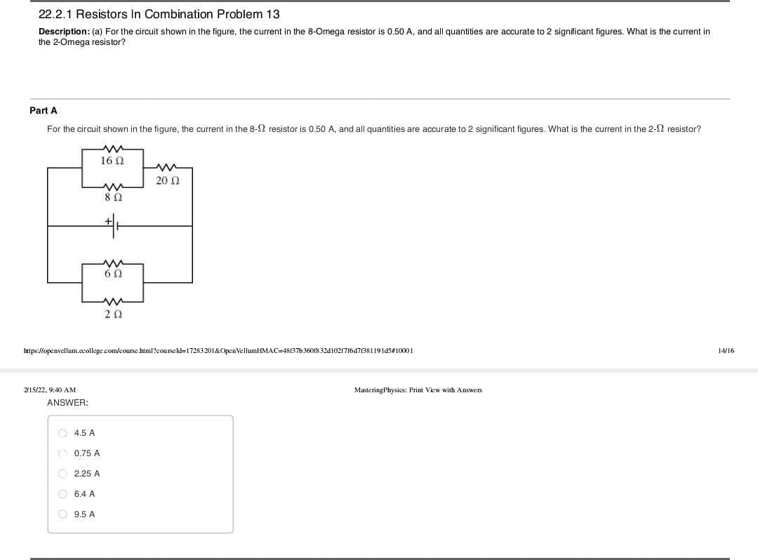 22.2.1 Resistors In Combination Problem 13
Description: (a) For the circuit shown in the figure, the current in the 8-Omega resistor is 0.50 A, and all quantities are accurate to 2 significant figures. What is the current in
the 2-Omega resistor?
Part A
For the circuit shown in the figure, the current in the 8-2 resistor is 0.50 A, and all quantities are accurate to 2 significant figures. What is the current in the 2-2 resistor?
16 Q
20 Ω
20
https://openvellum.ccollege com/course html?courseld=17283201&OpenVellumHMAC=48137b36018 32d102176d7/381191d5#10001
14/16
215/22, 9:40 AM
MasteringPhysics: Print View with Answers
ANSWER:
O 4.5 A
O 0.75 A
O 2.25 A
O 6.4 A
9.5 A
