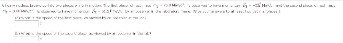 A heavy nucleus breaks up into two pieces while in motion. The first piece,
rest mass m, = 76.0 MeV/c2, is observed to have momentum P1 = -52i Mev/c, and the second piece, of rest mass
m2 = 8.60 Mev/c2, is observed to have momentum p2 = 61.5ĵ Mev/c by an observer in the laboratory frame. (Give your answers to at least two decimal places.)
(a) What is the speed of the first piece, as viewed by an observer in the lab?
(b) what is the speed of the second piece, as viewed by an observer in the lab?
